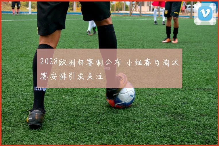 2028欧洲杯赛制公布 小组赛与淘汰赛安排引发关注