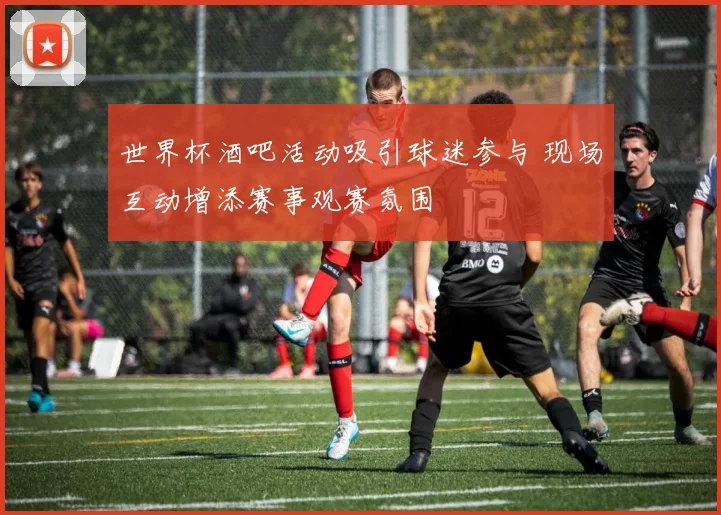 世界杯酒吧活动吸引球迷参与 现场互动增添赛事观赛氛围
