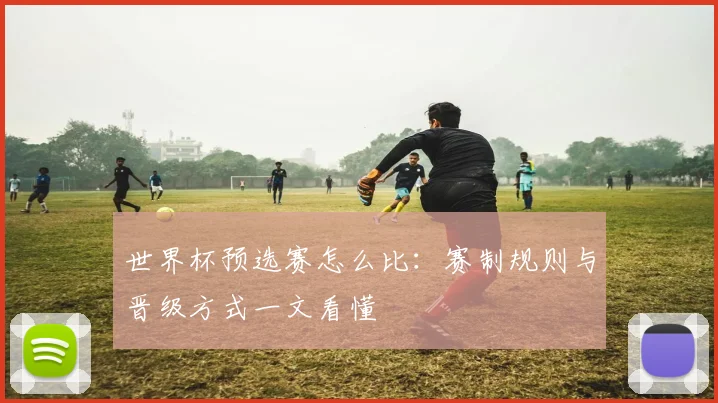 世界杯预选赛怎么比：赛制规则与晋级方式一文看懂
