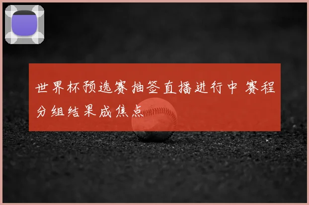 世界杯预选赛抽签直播进行中 赛程分组结果成焦点