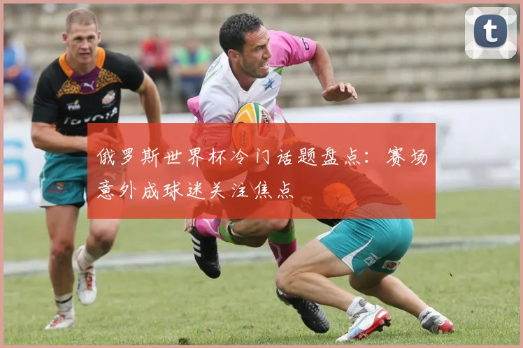 俄罗斯世界杯冷门话题盘点:赛场意外成球迷关注焦点