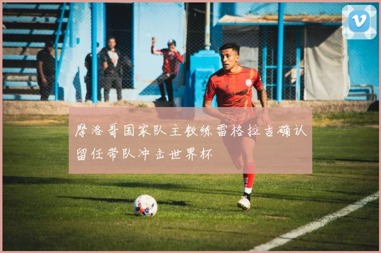 摩洛哥国家队主教练雷格拉吉确认留任带队冲击世界杯