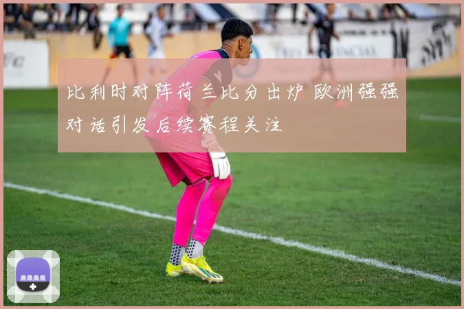 比利时对阵荷兰比分出炉 欧洲强强对话引发后续赛程关注