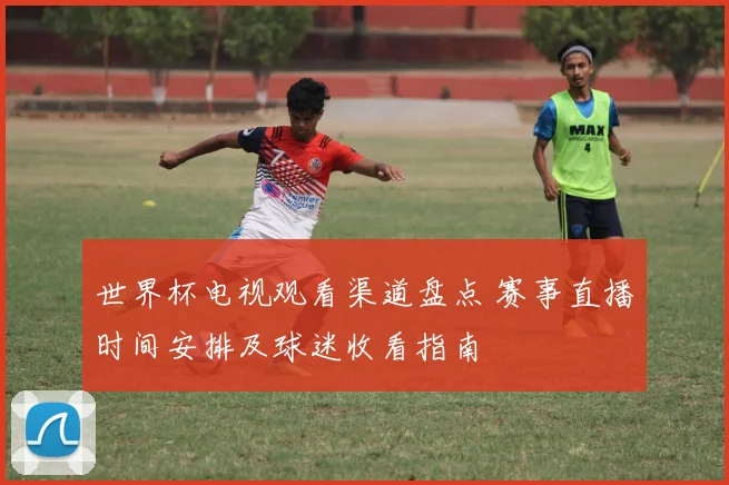 世界杯电视观看渠道盘点 赛事直播时间安排及球迷收看指南