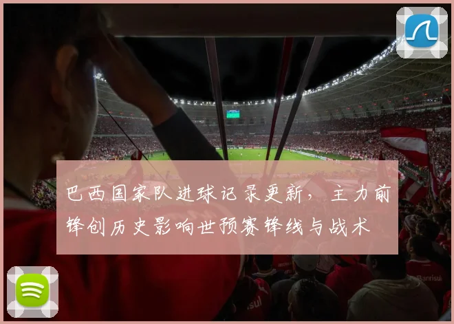 巴西国家队进球记录更新,主力前锋创历史影响世预赛锋线与战术