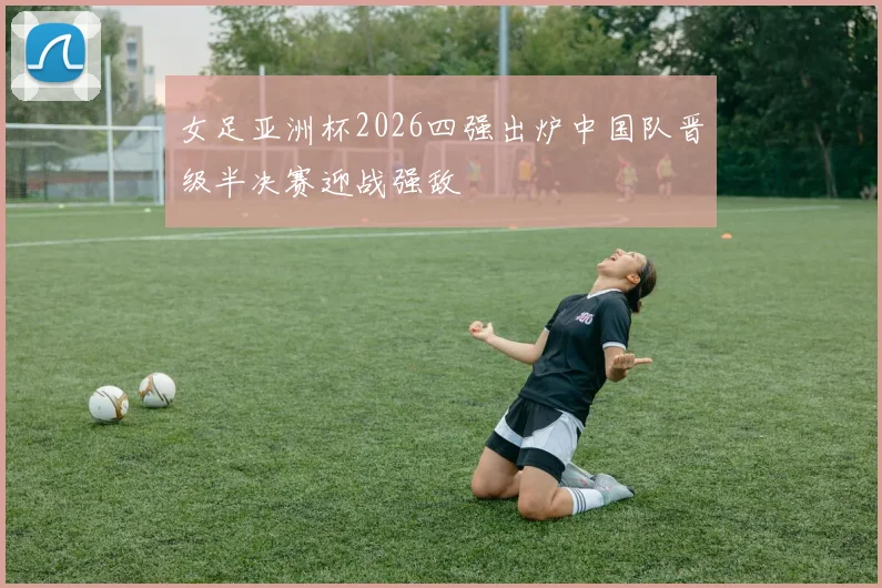 女足亚洲杯2026四强出炉中国队晋级半决赛迎战强敌