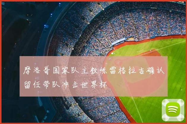 摩洛哥国家队主教练雷格拉吉确认留任带队冲击世界杯