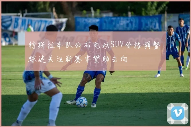 特斯拉车队公布电动SUV价格调整 球迷关注新赛季赞助去向