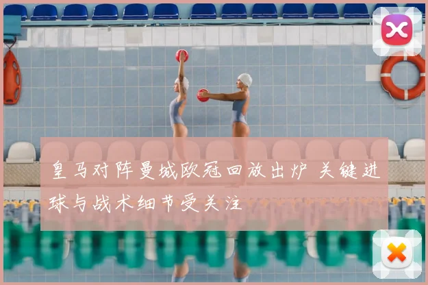 皇马对阵曼城欧冠回放出炉 关键进球与战术细节受关注