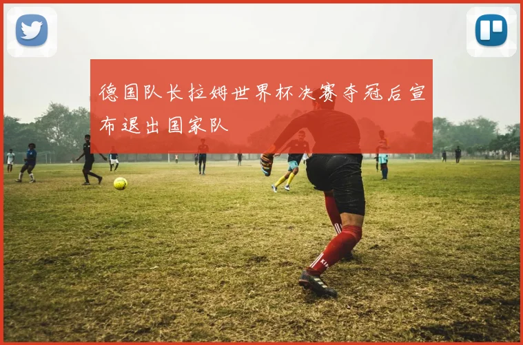 德国队长拉姆世界杯决赛夺冠后宣布退出国家队