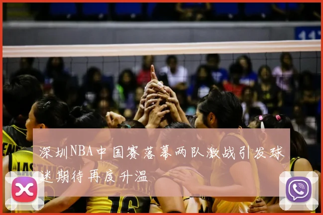 深圳NBA中国赛落幕两队激战引发球迷期待再度升温