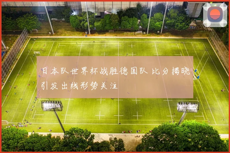 日本队世界杯战胜德国队 比分揭晓引发出线形势关注