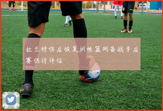 杜兰特伤后恢复训练篮网备战季后赛仍待评估