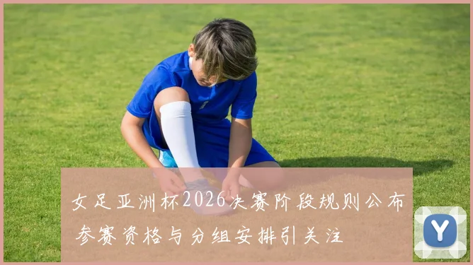 女足亚洲杯2026决赛阶段规则公布 参赛资格与分组安排引关注