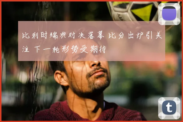 比利时瑞典对决落幕 比分出炉引关注 下一轮形势受期待