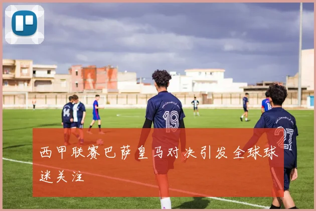 西甲联赛巴萨皇马对决引发全球球迷关注