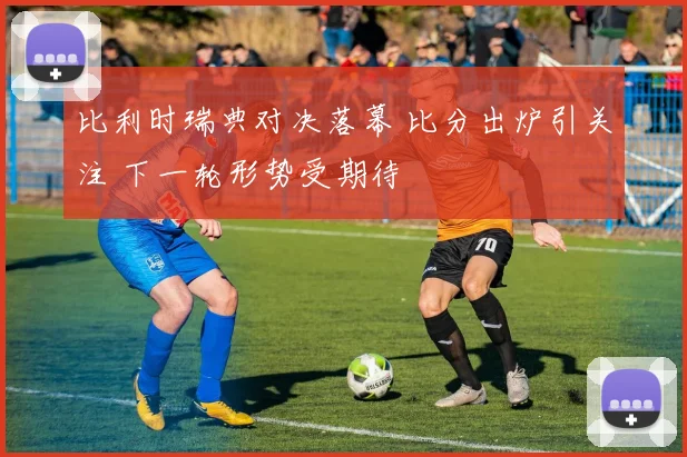 比利时瑞典对决落幕 比分出炉引关注 下一轮形势受期待