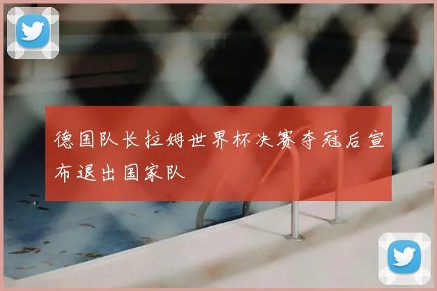 德国队长拉姆世界杯决赛夺冠后宣布退出国家队