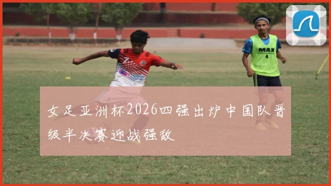 女足亚洲杯2026四强出炉中国队晋级半决赛迎战强敌