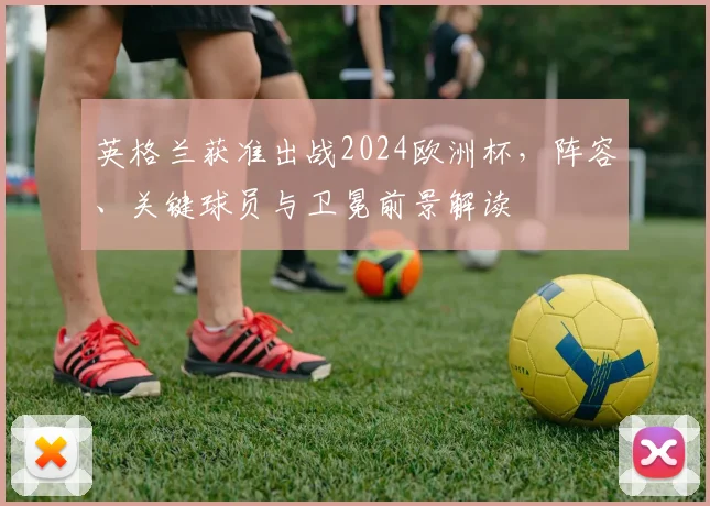 英格兰获准出战2024欧洲杯，阵容、关键球员与卫冕前景解读