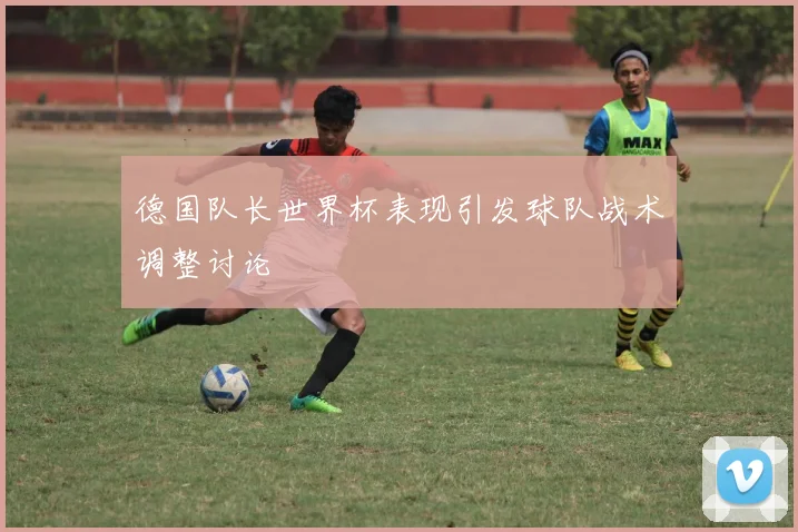 德国队长世界杯表现引发球队战术调整讨论