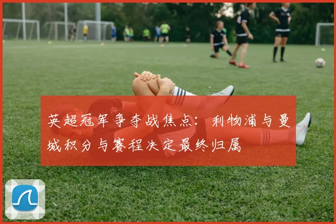 英超冠军争夺战焦点:利物浦与曼城积分与赛程决定最终归属