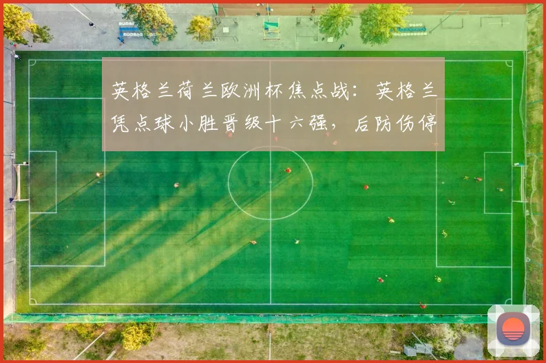 英格兰荷兰欧洲杯焦点战:英格兰凭点球小胜晋级十六强,后防伤停成隐忧