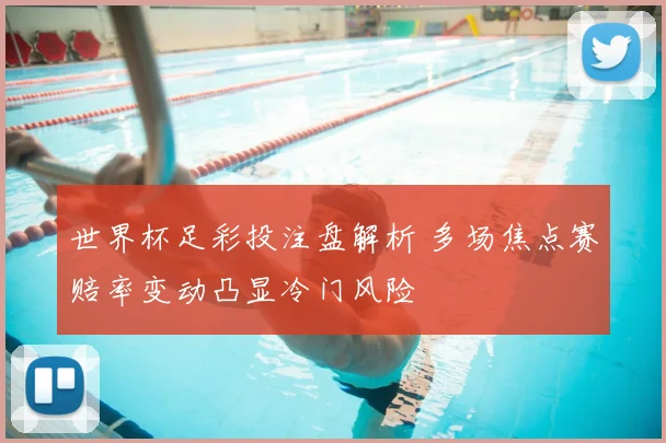 世界杯足彩投注盘解析 多场焦点赛赔率变动凸显冷门风险