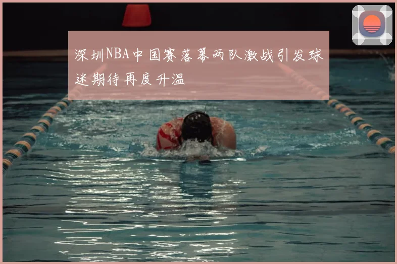 深圳NBA中国赛落幕两队激战引发球迷期待再度升温