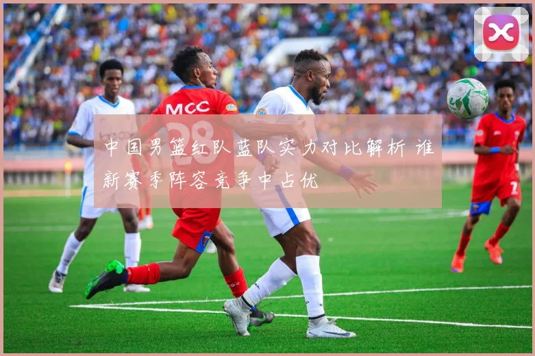 中国男篮红队蓝队实力对比解析 谁新赛季阵容竞争中占优