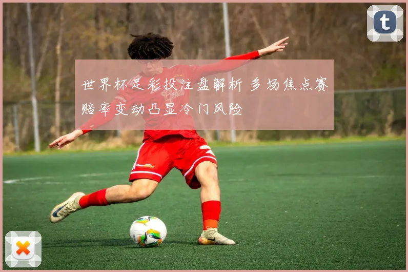世界杯足彩投注盘解析 多场焦点赛赔率变动凸显冷门风险