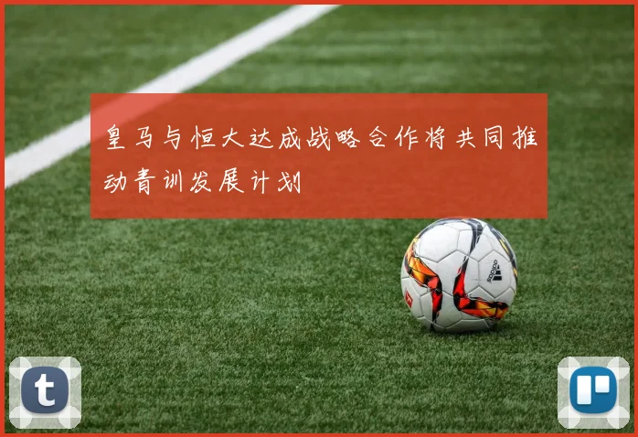 皇马与恒大达成战略合作将共同推动青训发展计划