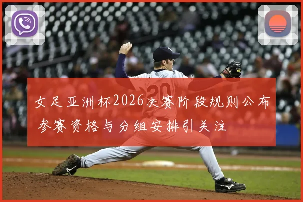 女足亚洲杯2026决赛阶段规则公布 参赛资格与分组安排引关注