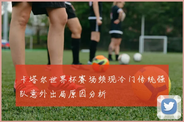 卡塔尔世界杯赛场频现冷门传统强队意外出局原因分析