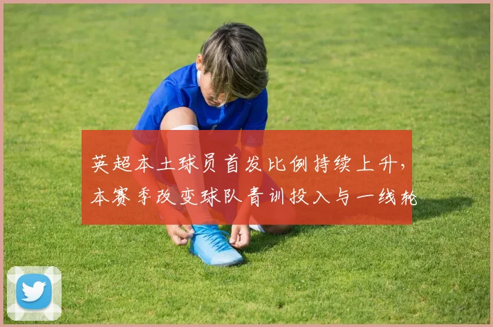 英超本土球员首发比例持续上升,本赛季改变球队青训投入与一线轮换策略