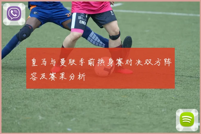 皇马与曼联季前热身赛对决双方阵容及赛果分析